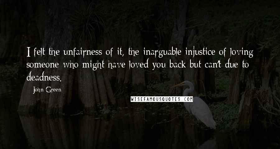 John Green Quotes: I felt the unfairness of it, the inarguable injustice of loving someone who might have loved you back but can't due to deadness.