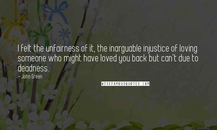 John Green Quotes: I felt the unfairness of it, the inarguable injustice of loving someone who might have loved you back but can't due to deadness.