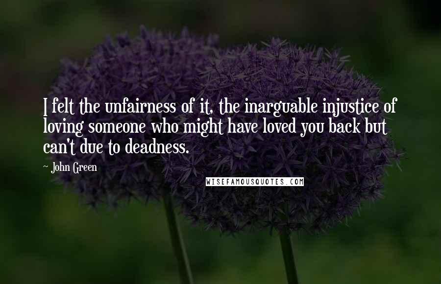 John Green Quotes: I felt the unfairness of it, the inarguable injustice of loving someone who might have loved you back but can't due to deadness.