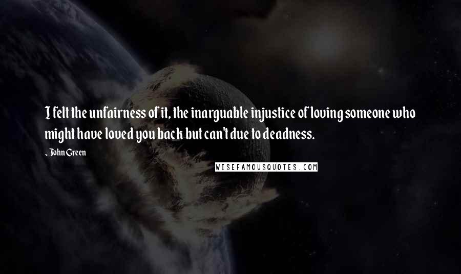 John Green Quotes: I felt the unfairness of it, the inarguable injustice of loving someone who might have loved you back but can't due to deadness.