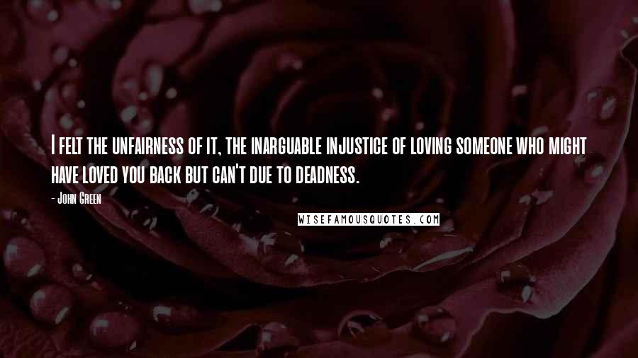 John Green Quotes: I felt the unfairness of it, the inarguable injustice of loving someone who might have loved you back but can't due to deadness.