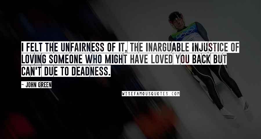 John Green Quotes: I felt the unfairness of it, the inarguable injustice of loving someone who might have loved you back but can't due to deadness.