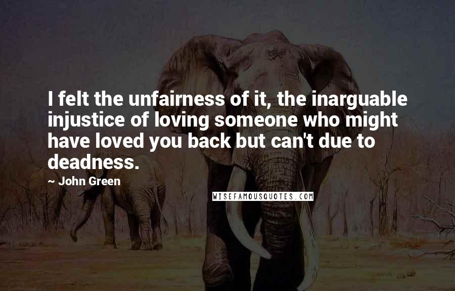 John Green Quotes: I felt the unfairness of it, the inarguable injustice of loving someone who might have loved you back but can't due to deadness.