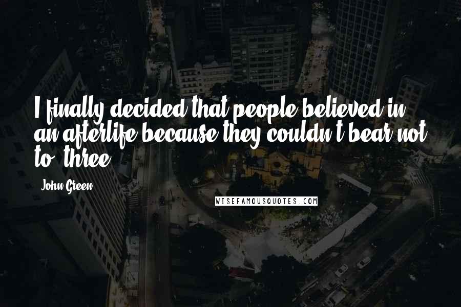 John Green Quotes: I finally decided that people believed in an afterlife because they couldn't bear not to. three