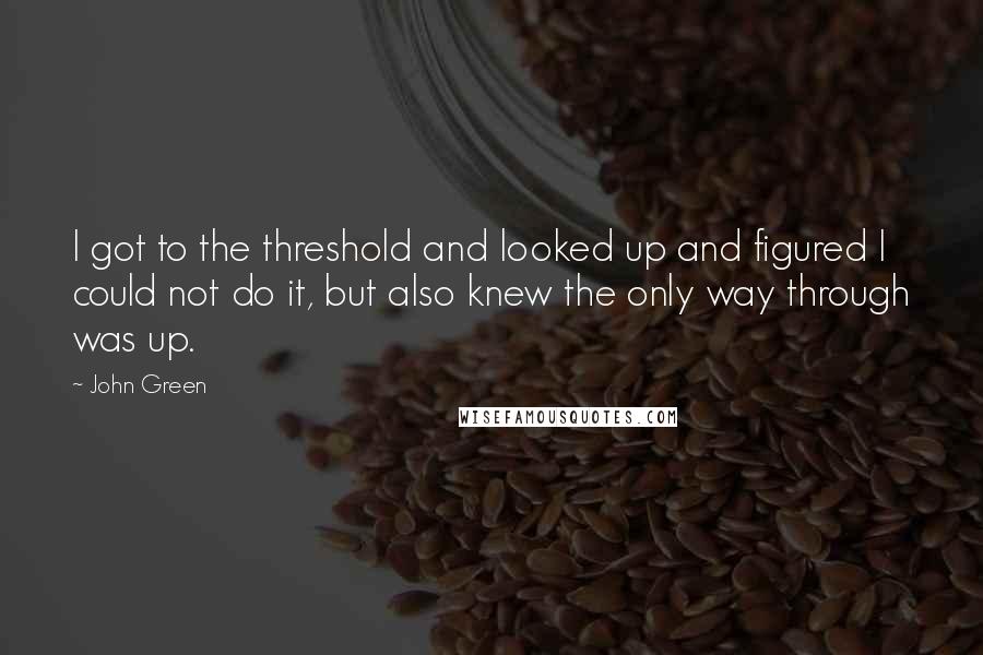 John Green Quotes: I got to the threshold and looked up and figured I could not do it, but also knew the only way through was up.