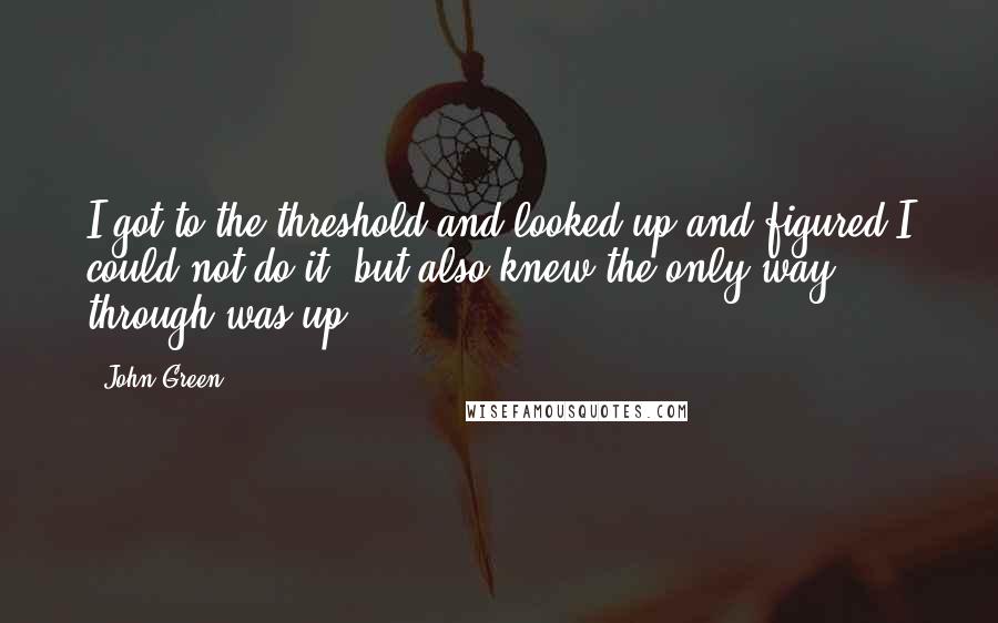 John Green Quotes: I got to the threshold and looked up and figured I could not do it, but also knew the only way through was up.