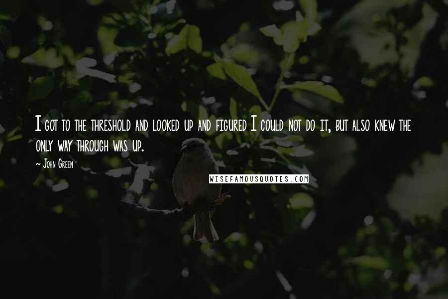 John Green Quotes: I got to the threshold and looked up and figured I could not do it, but also knew the only way through was up.