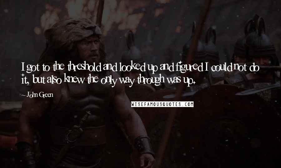 John Green Quotes: I got to the threshold and looked up and figured I could not do it, but also knew the only way through was up.