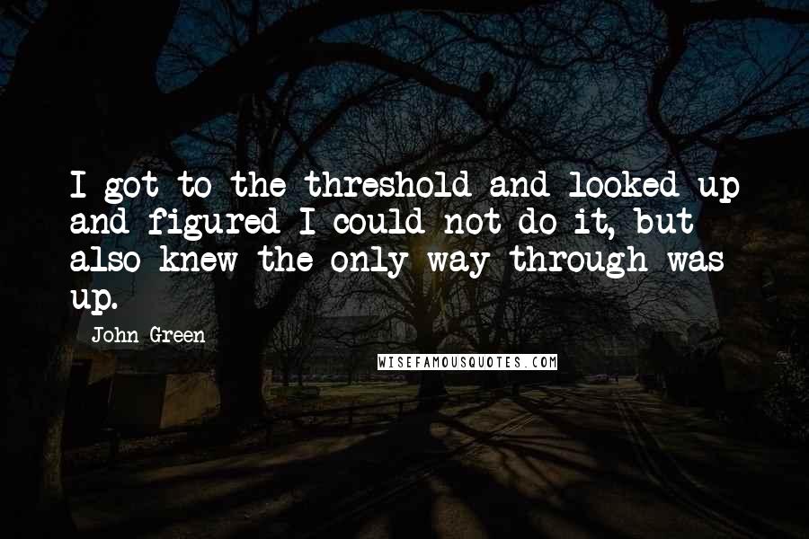 John Green Quotes: I got to the threshold and looked up and figured I could not do it, but also knew the only way through was up.