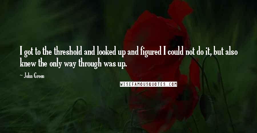 John Green Quotes: I got to the threshold and looked up and figured I could not do it, but also knew the only way through was up.