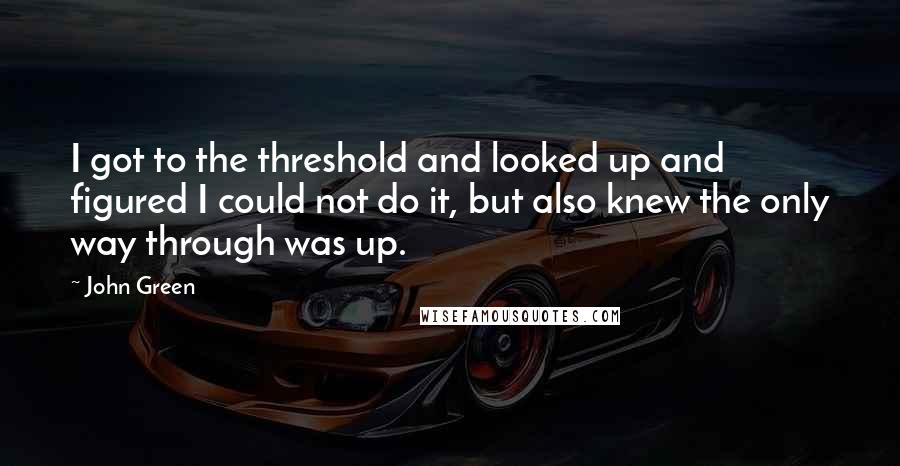 John Green Quotes: I got to the threshold and looked up and figured I could not do it, but also knew the only way through was up.