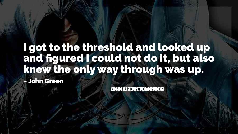 John Green Quotes: I got to the threshold and looked up and figured I could not do it, but also knew the only way through was up.