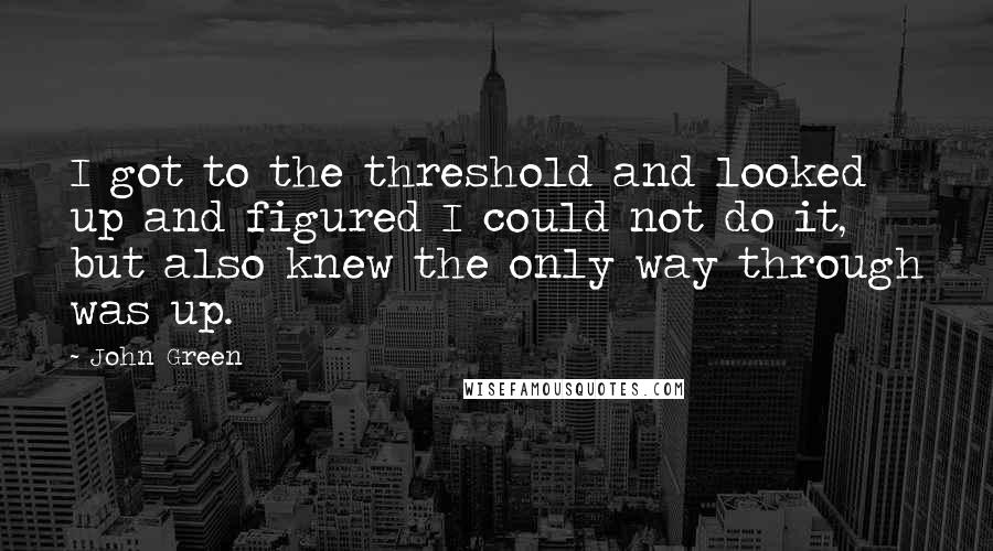 John Green Quotes: I got to the threshold and looked up and figured I could not do it, but also knew the only way through was up.