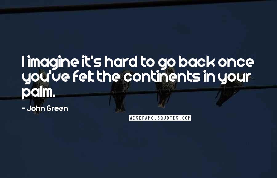 John Green Quotes: I imagine it's hard to go back once you've felt the continents in your palm.
