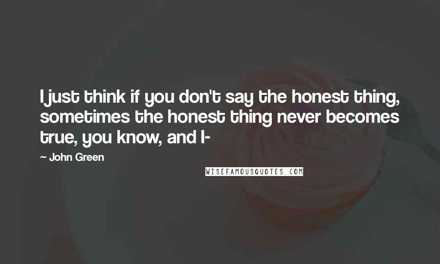 John Green Quotes: I just think if you don't say the honest thing, sometimes the honest thing never becomes true, you know, and I-