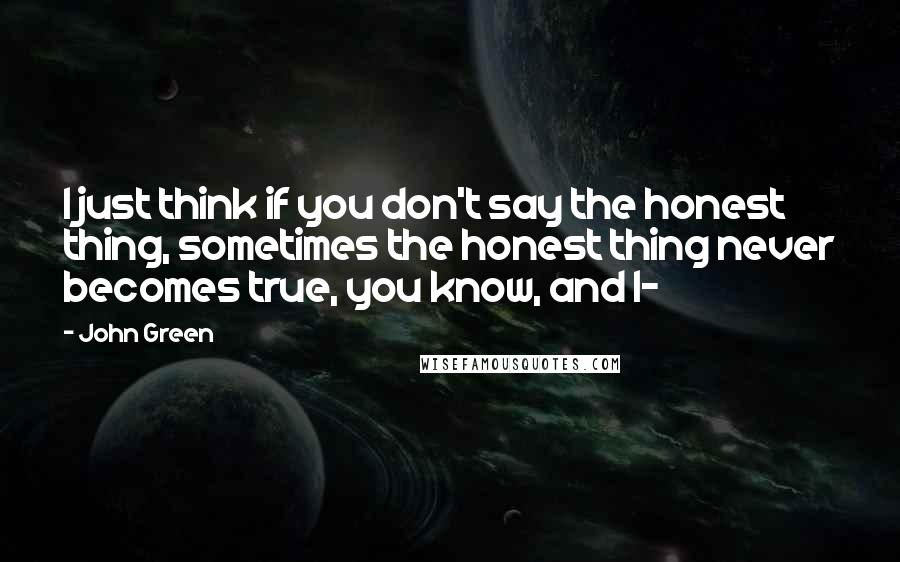 John Green Quotes: I just think if you don't say the honest thing, sometimes the honest thing never becomes true, you know, and I-