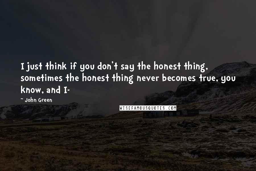 John Green Quotes: I just think if you don't say the honest thing, sometimes the honest thing never becomes true, you know, and I-