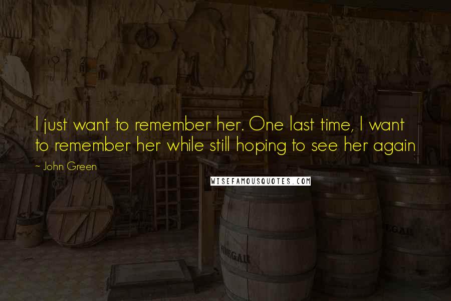 John Green Quotes: I just want to remember her. One last time, I want to remember her while still hoping to see her again