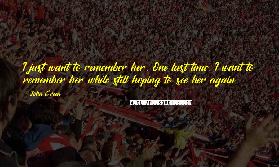 John Green Quotes: I just want to remember her. One last time, I want to remember her while still hoping to see her again