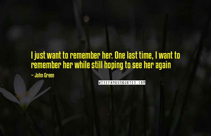 John Green Quotes: I just want to remember her. One last time, I want to remember her while still hoping to see her again