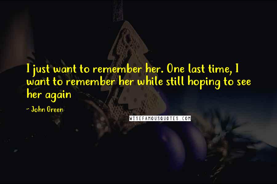 John Green Quotes: I just want to remember her. One last time, I want to remember her while still hoping to see her again