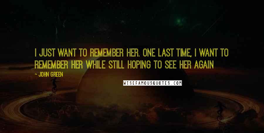 John Green Quotes: I just want to remember her. One last time, I want to remember her while still hoping to see her again