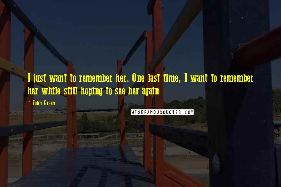 John Green Quotes: I just want to remember her. One last time, I want to remember her while still hoping to see her again