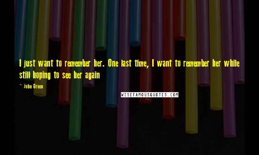 John Green Quotes: I just want to remember her. One last time, I want to remember her while still hoping to see her again