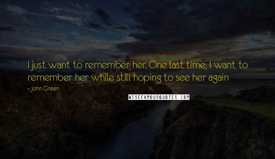 John Green Quotes: I just want to remember her. One last time, I want to remember her while still hoping to see her again