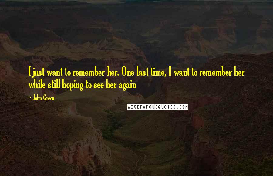 John Green Quotes: I just want to remember her. One last time, I want to remember her while still hoping to see her again