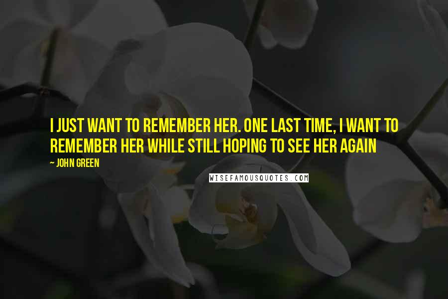 John Green Quotes: I just want to remember her. One last time, I want to remember her while still hoping to see her again