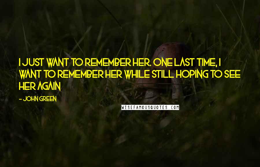 John Green Quotes: I just want to remember her. One last time, I want to remember her while still hoping to see her again