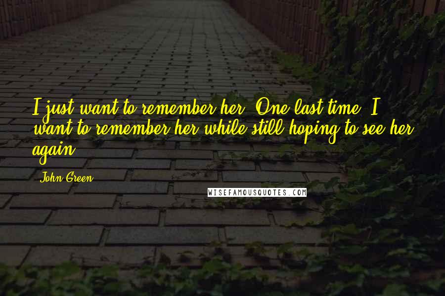 John Green Quotes: I just want to remember her. One last time, I want to remember her while still hoping to see her again