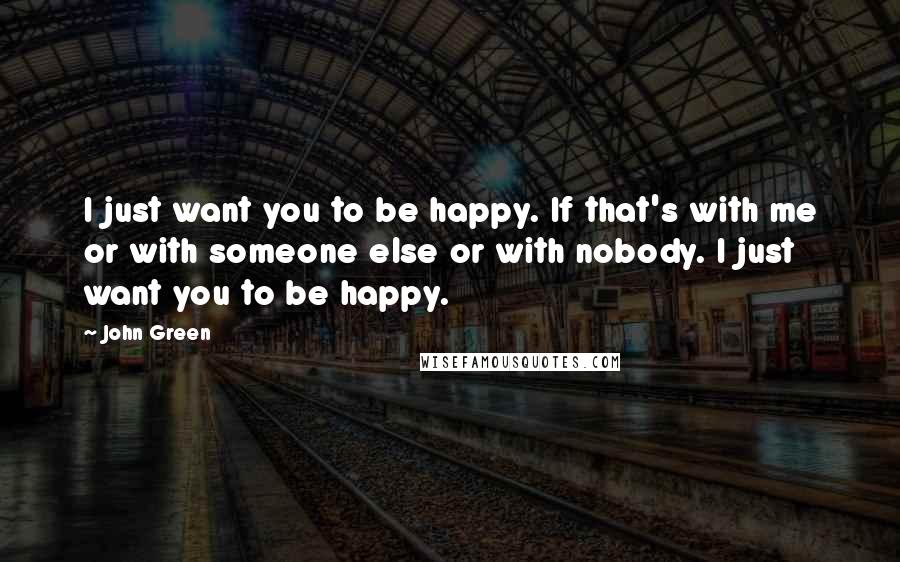 John Green Quotes: I just want you to be happy. If that's with me or with someone else or with nobody. I just want you to be happy.