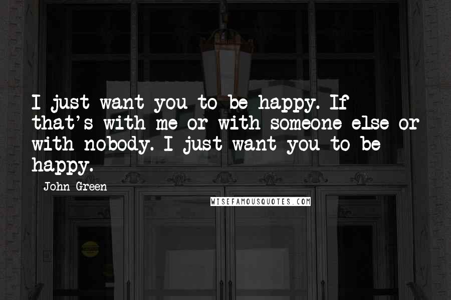 John Green Quotes: I just want you to be happy. If that's with me or with someone else or with nobody. I just want you to be happy.