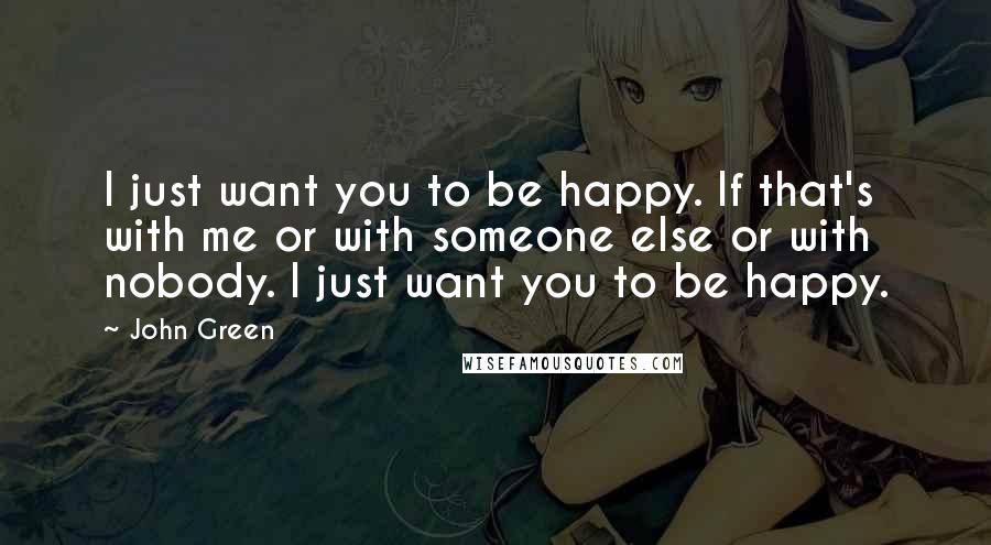 John Green Quotes: I just want you to be happy. If that's with me or with someone else or with nobody. I just want you to be happy.