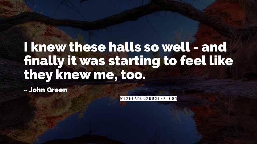 John Green Quotes: I knew these halls so well - and finally it was starting to feel like they knew me, too.