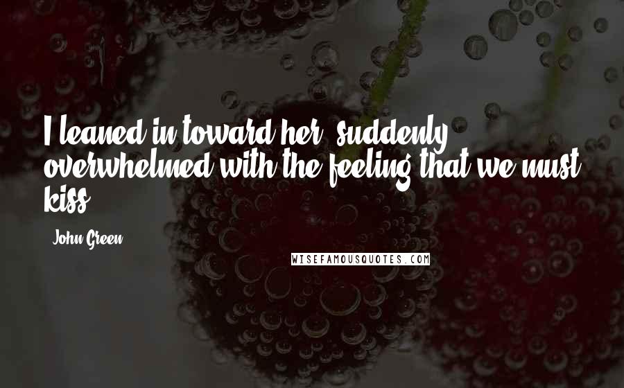 John Green Quotes: I leaned in toward her, suddenly overwhelmed with the feeling that we must kiss.