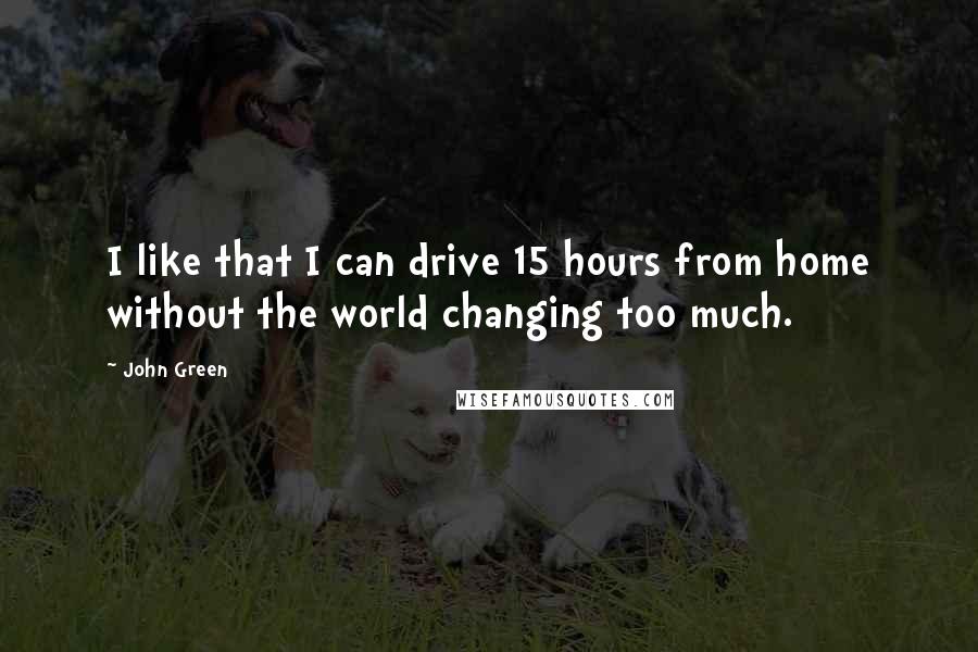 John Green Quotes: I like that I can drive 15 hours from home without the world changing too much.