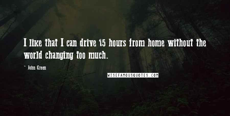 John Green Quotes: I like that I can drive 15 hours from home without the world changing too much.