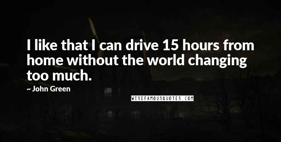 John Green Quotes: I like that I can drive 15 hours from home without the world changing too much.