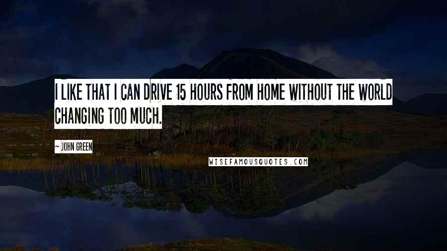 John Green Quotes: I like that I can drive 15 hours from home without the world changing too much.