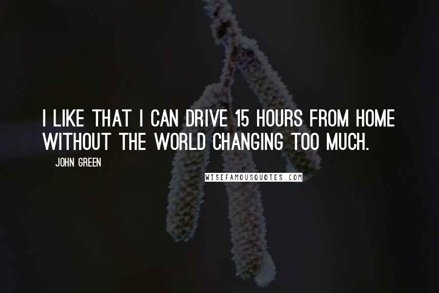 John Green Quotes: I like that I can drive 15 hours from home without the world changing too much.