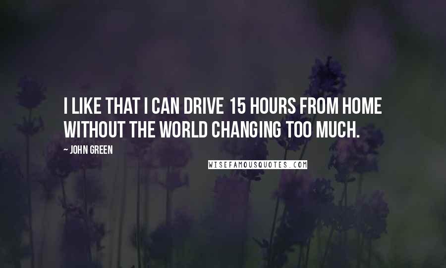 John Green Quotes: I like that I can drive 15 hours from home without the world changing too much.