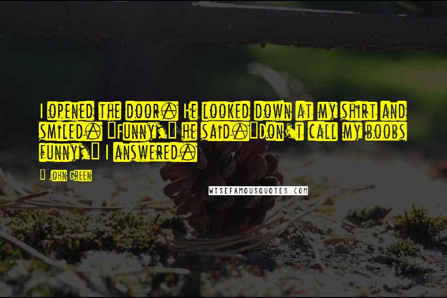 John Green Quotes: I opened the door. He looked down at my shirt and smiled. "Funny," he said."Don't call my boobs funny," I answered.