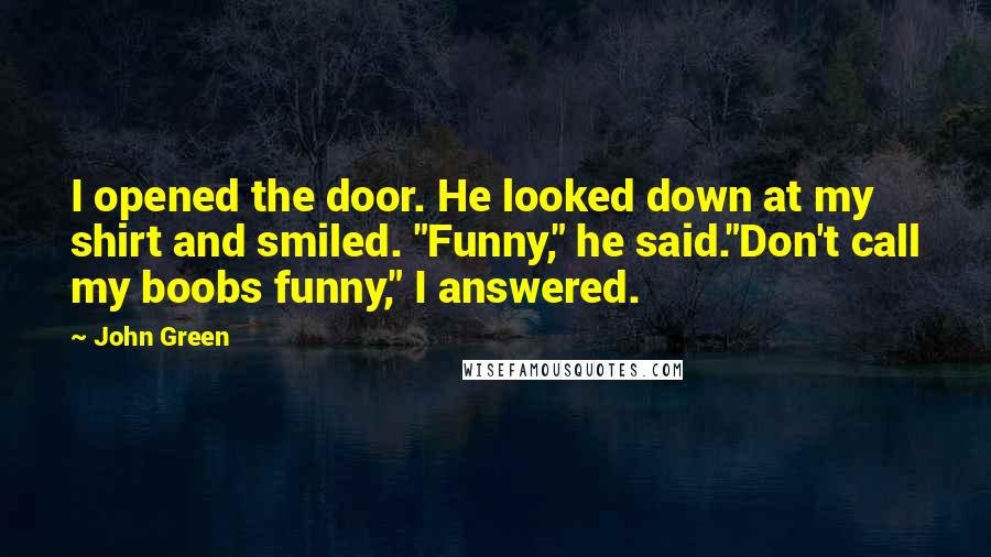 John Green Quotes: I opened the door. He looked down at my shirt and smiled. "Funny," he said."Don't call my boobs funny," I answered.