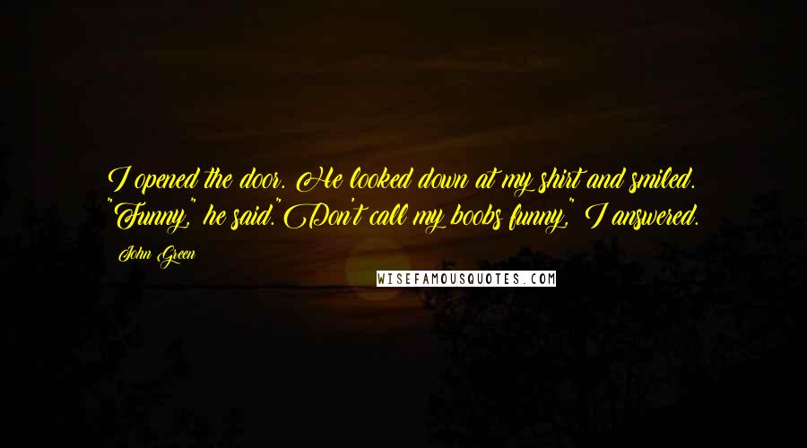 John Green Quotes: I opened the door. He looked down at my shirt and smiled. "Funny," he said."Don't call my boobs funny," I answered.