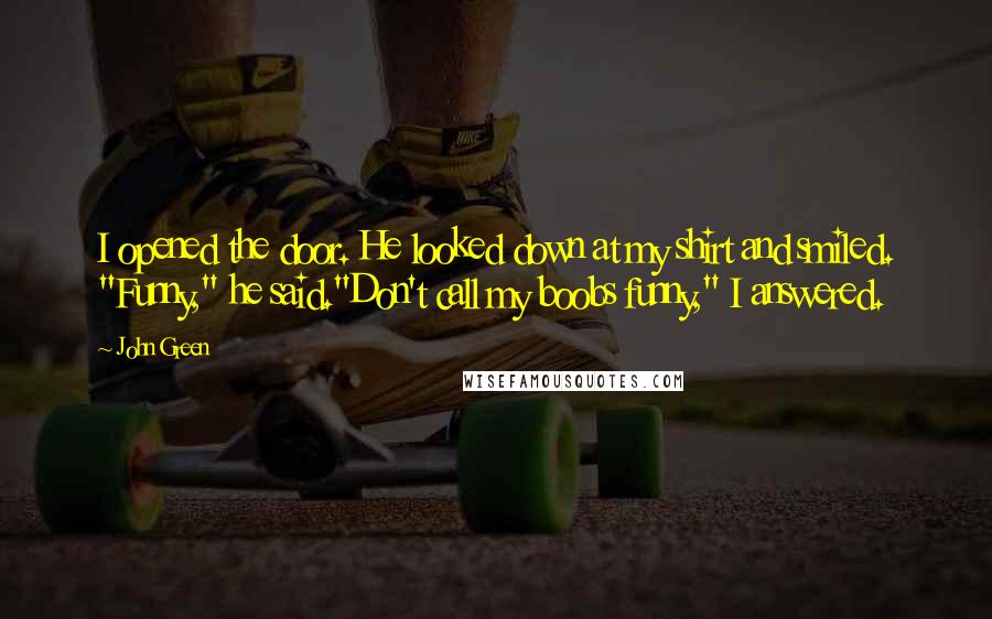 John Green Quotes: I opened the door. He looked down at my shirt and smiled. "Funny," he said."Don't call my boobs funny," I answered.