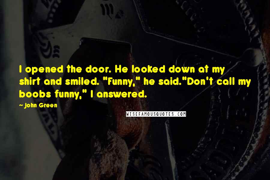 John Green Quotes: I opened the door. He looked down at my shirt and smiled. "Funny," he said."Don't call my boobs funny," I answered.