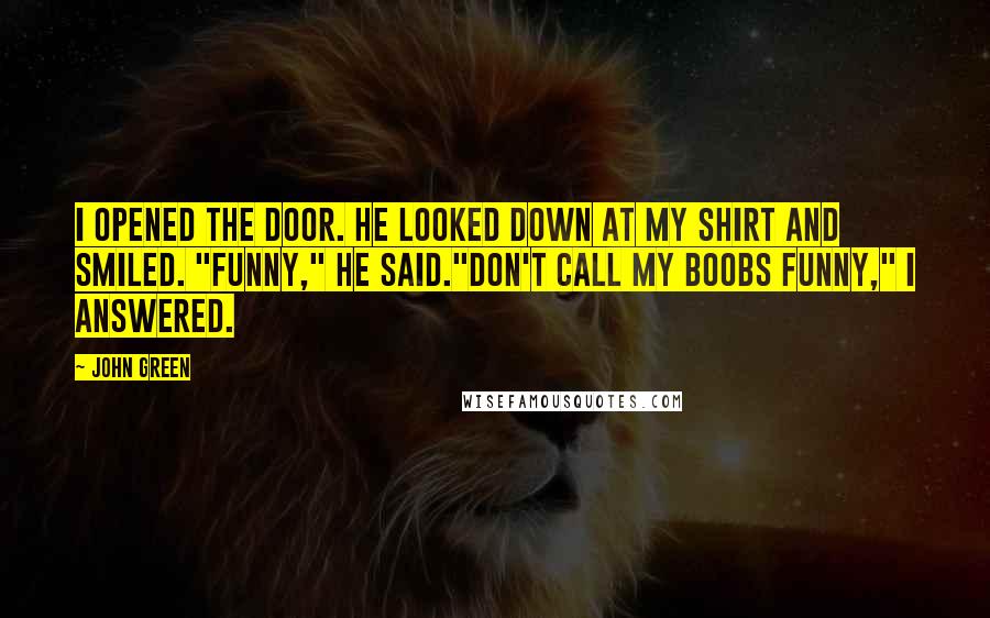 John Green Quotes: I opened the door. He looked down at my shirt and smiled. "Funny," he said."Don't call my boobs funny," I answered.